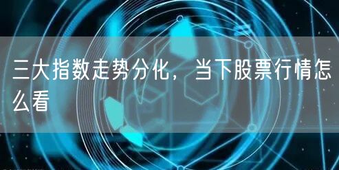 三大指数走势分化，当下股票行情怎么看